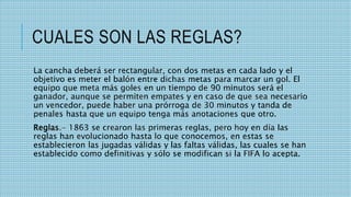 CUALES SON LAS REGLAS?
La cancha deberá ser rectangular, con dos metas en cada lado y el
objetivo es meter el balón entre dichas metas para marcar un gol. El
equipo que meta más goles en un tiempo de 90 minutos será el
ganador, aunque se permiten empates y en caso de que sea necesario
un vencedor, puede haber una prórroga de 30 minutos y tanda de
penales hasta que un equipo tenga más anotaciones que otro.
Reglas.- 1863 se crearon las primeras reglas, pero hoy en día las
reglas han evolucionado hasta lo que conocemos, en estas se
establecieron las jugadas válidas y las faltas válidas, las cuales se han
establecido como definitivas y sólo se modifican si la FIFA lo acepta.
 