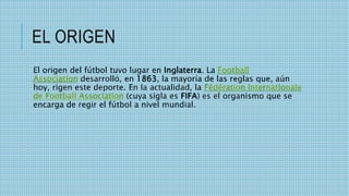 EL ORIGEN
El origen del fútbol tuvo lugar en Inglaterra. La Football
Association desarrolló, en 1863, la mayoría de las reglas que, aún
hoy, rigen este deporte. En la actualidad, la Fédération Internationale
de Football Association (cuya sigla es FIFA) es el organismo que se
encarga de regir el fútbol a nivel mundial.
 