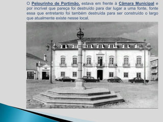 O Pelourinho de Portimão, estava em frente à Câmara Municipal e
por incrível que pareça foi destruído para dar lugar a uma fonte, fonte
essa que entretanto foi também destruída para ser construído o largo
que atualmente existe nesse local.
 