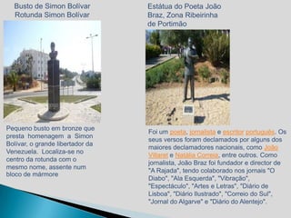 Busto de Simon Bolívar          Estátua do Poeta João
  Rotunda Simon Bolívar           Braz, Zona Ribeirinha
                                  de Portimão




Pequeno busto em bronze que
                                  Foi um poeta, jornalista e escritor português. Os
presta homenagem a Simon
                                  seus versos foram declamados por alguns dos
Bolívar, o grande libertador da
                                  maiores declamadores nacionais, como João
Venezuela. Localiza-se no
                                  Villaret e Natália Correia, entre outros. Como
centro da rotunda com o
                                  jornalista, João Braz foi fundador e director de
mesmo nome, assente num
                                  "A Rajada", tendo colaborado nos jornais "O
bloco de mármore
                                  Diabo", "Ala Esquerda", "Vibração",
                                  "Espectáculo", "Artes e Letras", "Diário de
                                  Lisboa", "Diário Ilustrado", "Correio do Sul",
                                  "Jornal do Algarve" e "Diário do Alentejo".
 