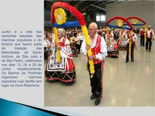 Junho é o mês das
sardinhas assadas, das
marchas populares e do
folclore que fazem parte
da       tradição      das
festividades de Santo
António, de São João e
de São Pedro, celebradas
nos dias 13, 24 e 29 de
Junho      respetivamente.
Os Bairros de Portimão
organizam          marchas
populares cujo desfile tem
lugar na Zona Ribeirinha.
 