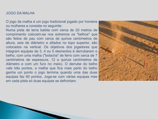 JOGO DA MALHA

O jogo da malha é um jogo tradicional jogado por homens
ou mulheres e consiste no seguinte:
Numa pista de terra batida com cerca de 20 metros de
comprimento colocam-se nos extremos os "belhos" que
são feitos de pau com cerca de quinze centímetros de
altura, seis de diâmetro e afiados no topo superior, são
colocados na vertical. Os objetivos dos jogadores que
integram equipas de 3, 4 ou 5 elementos é derrubarem o
belho, com uma malha ("bolacha" de ferro com cerca de 7
centímetros de espessura, 12 a quinze centímetros de
diâmetro e com um furo no meio). O derrube do belho
vale três pontos, a malha que fica mais perto do belho
ganha um ponto o jogo termina quando uma das duas
equipas faz 60 pontos. Joga-se com várias equipas mas
em cada pista só duas equipas se defrontam.
 