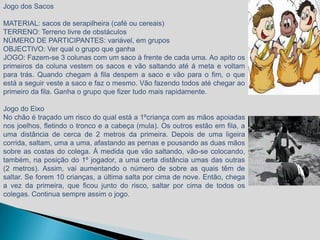 Jogo dos Sacos

MATERIAL: sacos de serapilheira (café ou cereais)
TERRENO: Terreno livre de obstáculos
NÚMERO DE PARTICIPANTES: variável, em grupos
OBJECTIVO: Ver qual o grupo que ganha
JOGO: Fazem-se 3 colunas com um saco à frente de cada uma. Ao apito os
primeiros da coluna vestem os sacos e vão saltando até á meta e voltam
para trás. Quando chegam á fila despem a saco e vão para o fim, o que
está a seguir veste a saco e faz o mesmo. Vão fazendo todos até chegar ao
primeiro da fila. Ganha o grupo que fizer tudo mais rapidamente.

Jogo do Eixo
No chão é traçado um risco do qual está a 1ºcriança com as mãos apoiadas
nos joelhos, fletindo o tronco e a cabeça (mula). Os outros estão em fila, a
uma distância de cerca de 2 metros da primeira. Depois de uma ligeira
corrida, saltam, uma a uma, afastando as pernas e pousando as duas mãos
sobre as costas do colega. À medida que vão saltando, vão-se colocando,
também, na posição do 1º jogador, a uma certa distância umas das outras
(2 metros). Assim, vai aumentando o número de sobre as quais têm de
saltar. Se forem 10 crianças, a última salta por cima de nove. Então, chega
a vez da primeira, que ficou junto do risco, saltar por cima de todos os
colegas. Continua sempre assim o jogo.
 