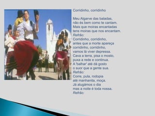 Corridinho, corridinho

Meu Algarve das baladas,
não és bem como te cantam.
Mais que moiras encantadas
tens moiras que nos encantam.
Refrão:
Corridinho, corridinho,
antes que a morte apareça
corridinho, corridinho,
vamos lá viver depressa.
Cava a terra, pisa o mosto,
puxa a rede e continua.
A 'balhar' até dá gosto
o suor que a gente sua.
Refrão:
Corre, pula, rodopia
até manhanita, moça.
Já alugámos o dia
mas a noite é toda nossa.
Refrão:
 