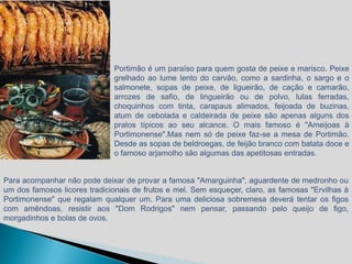 Portimão é um paraíso para quem gosta de peixe e marisco. Peixe
                              grelhado ao lume lento do carvão, como a sardinha, o sargo e o
                              salmonete, sopas de peixe, de ligueirão, de cação e camarão,
                              arrozes de safio, de lingueirão ou de polvo, lulas ferradas,
                              choquinhos com tinta, carapaus alimados, feijoada de buzinas,
                              atum de cebolada e caldeirada de peixe são apenas alguns dos
                              pratos típicos ao seu alcance. O mais famoso é "Ameijoas à
                              Portimonense".Mas nem só de peixe faz-se a mesa de Portimão.
                              Desde as sopas de beldroegas, de feijão branco com batata doce e
                              o famoso arjamolho são algumas das apetitosas entradas.


Para acompanhar não pode deixar de provar a famosa "Amarguinha", aguardente de medronho ou
um dos famosos licores tradicionais de frutos e mel. Sem esqueçer, claro, as famosas "Ervilhas à
Portimonense" que regalam qualquer um. Para uma deliciosa sobremesa deverá tentar os figos
com amêndoas, resistir aos "Dom Rodrigos" nem pensar, passando pelo queijo de figo,
morgadinhos e bolas de ovos.
 