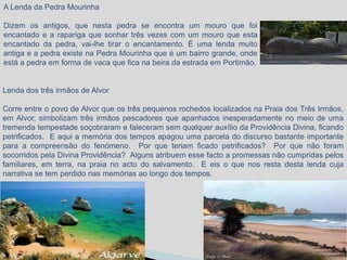 A Lenda da Pedra Mourinha

Dizem os antigos, que nesta pedra se encontra um mouro que foi
encantado e a rapariga que sonhar três vezes com um mouro que esta
encantado da pedra, vai-lhe tirar o encantamento. É uma lenda muito
antiga e a pedra existe na Pedra Mourinha que é um bairro grande, onde
está a pedra em forma de vaca que fica na beira da estrada em Portimão.


Lenda dos três irmãos de Alvor

Corre entre o povo de Alvor que os três pequenos rochedos localizados na Praia dos Três Irmãos,
em Alvor, simbolizam três irmãos pescadores que apanhados inesperadamente no meio de uma
tremenda tempestade soçobraram e faleceram sem qualquer auxílio da Providência Divina, ficando
petrificados. E aqui a memória dos tempos apagou uma parcela do discurso bastante importante
para a compreensão do fenómeno. Por que teriam ficado petrificados? Por que não foram
socorridos pela Divina Providência? Alguns atribuem esse facto a promessas não cumpridas pelos
familiares, em terra, na praia no acto do salvamento. E eis o que nos resta desta lenda cuja
narrativa se tem perdido nas memórias ao longo dos tempos.
 
