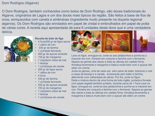 Dom Rodrigos (Algarve)

O Dom Rodrigos, também conhecidos como bolos de Dom Rodrigo, são doces tradicionais do
Algarve, originários de Lagos e um dos doces mais típicos da região. São feitos à base de fios de
ovos, enriquecidos com canela e amêndoas (ingrediente muito presente na doçaria regional
algarvia). Os Dom Rodrigos são enrolados em papel de cristal e embrulhados em papel de prata
de várias cores. A receita aqui apresentada dá para 6 unidades deste doce que é uma verdadeira
delícia.
                     Receita de bolo de figo
                     • 4 0vos250 gr de figos secos
                     • 1 cálice de rum
                     • 330 gr de farinha
                     • 1 c(chá)de fermento
                     • 200 gr de açúcar amarelo
                                                     Lave os figos, enxugue-os, corte-os aos pedacinhos e ponha-os a
                     • 150 gr de margarina
                                                     macerar em rum. Peneire em conjunto a farinha com o fermento.
                     • 1 c(sp)bem cheia de mel
                                                     Separe as gemas das claras e bata as ultimas em castelo firme.
                     • 1 laranja
                                                     Amoleça levemente a margarina e bata-a muito bem com o açúcar até
                     • 1 c(chá)rasa de canela
                                                     obter um creme.
                     • 250 gr de figos secos
                                                     Junte as gemas, uma de cada vez, sem parar de bater. Adicione o mel,
                     • 1 cálice de rum
                                                     a raspa de laranja e a canela. .Acrescente sem bater a farinha,
                     • 4 0vos
                                                     alternando com colheradas de claras. Por fim, junte os figos.
                     • 330 gr de farinha
                                                     Deite a mistura dentro de uma forma de bolo inglês, juntada e forrada
                     • 1 c(chá)de fermento
                                                     com papel vegetal também juntado, durante cerca de 1 hora Lave os
                     • 200 gr de açúcar amarelo
                                                     figos, enxugue-os, corte-os aos pedacinhos e ponha-os a macerar em
                     • 150 gr de margarina
                                                     rum. Peneire em conjunto a farinha com o fermento. Separe as gemas
                     • 1 c(sp)bem cheia de mel
                                                     das claras e bata as ultimas em castelo firme. Amoleça levemente a
                     • 1 laranja
                                                     margarina e bata-a muito bem com o açúcar até obter um creme
                     • 1 c(chá)rasa de canela
 