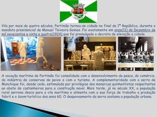 Vila por mais de quatro séculos, Portimão tornou-se cidade no final da 1ª República, durante o
mandato presidencial de Manuel Teixeira Gomes. Foi exatamente em onze(11) de Dezembro de
mil novecentos e vinte e quatro(1924) que foi promulgado o decreto de elevação a cidade.




A vocação marítima de Portimão foi consolidada com o desenvolvimento da pesca, do comércio,
da indústria de conservas de peixe e com o turismo. A complementaridade com a serra de
Monchique foi, desde cedo, estimulada por privilégios dos monarcas quinhentistas respeitantes
ao abate de castanheiros para a construção naval. Mais tarde, já no século XX, a população
rural serrana desce para a vila marítima e alimenta com a sua força de trabalho a produção
fabril e o boom turístico dos anos 60. O despovoamento da serra avoluma a população urbana.
 