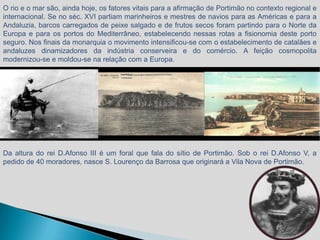 O rio e o mar são, ainda hoje, os fatores vitais para a afirmação de Portimão no contexto regional e
internacional. Se no séc. XVI partiam marinheiros e mestres de navios para as Américas e para a
Andaluzia, barcos carregados de peixe salgado e de frutos secos foram partindo para o Norte da
Europa e para os portos do Mediterrâneo, estabelecendo nessas rotas a fisionomia deste porto
seguro. Nos finais da monarquia o movimento intensificou-se com o estabelecimento de catalães e
andaluzes dinamizadores da indústria conserveira e do comércio. A feição cosmopolita
modernizou-se e moldou-se na relação com a Europa.




Da altura do rei D.Afonso III é um foral que fala do sítio de Portimão. Sob o rei D.Afonso V, a
pedido de 40 moradores, nasce S. Lourenço da Barrosa que originará a Vila Nova de Portimão.
 