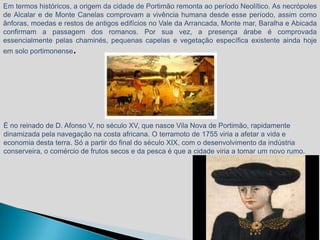 Em termos históricos, a origem da cidade de Portimão remonta ao período Neolítico. As necrópoles
de Alcalar e de Monte Canelas comprovam a vivência humana desde esse período, assim como
ânforas, moedas e restos de antigos edifícios no Vale da Arrancada, Monte mar, Baralha e Abicada
confirmam a passagem dos romanos. Por sua vez, a presença árabe é comprovada
essencialmente pelas chaminés, pequenas capelas e vegetação específica existente ainda hoje
em solo portimonense.




É no reinado de D. Afonso V, no século XV, que nasce Vila Nova de Portimão, rapidamente
dinamizada pela navegação na costa africana. O terramoto de 1755 viria a afetar a vida e
economia desta terra. Só a partir do final do século XIX, com o desenvolvimento da indústria
conserveira, o comércio de frutos secos e da pesca é que a cidade viria a tomar um novo rumo.
 