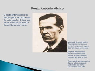 O poeta António Aleixo foi
famoso pelos vários poemas
de cariz popular. O liceu que
há em Portimão na Rua 25
de Abril tem o seu nome.




                                Vós que lá do vosso império
                                Prometeis um mundo novo
                                Lembrai-vos que pode o povo
                                Q'rer um mundo novo a sério.

                                Se pedir, peço cantando,
                                Sou mais atendido assim,
                                Porque, se pedir chorando,
                                Ninguém tem pena de mim.

                                Quem prende a água que corre
                                É por si próprio enganado;
                                O ribeirinho não morre,
                                Vai correr por outro lado.
 