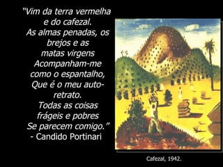 “ Vim da terra vermelha e do cafezal. As almas penadas, os brejos e as matas virgens Acompanham-me como o espantalho, Que é o meu auto-retrato. Todas as coisas frágeis e pobres Se parecem comigo.” - Candido Portinari  Cafezal, 1942. 