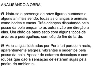 ANALISANDO A OBRA: 
Ø Nota-se a presença de onze figuras humanas e 
alguns animais sendo, todas as crianças e animais 
como bodes e vacas. Três crianças disputando pela 
posse da bola enquanto as outras vão em direção a 
elas. Um chão de barro seco com alguns tocos de 
árvores e pedregulhos, com céu de fim de tarde. 
Ø As crianças ilustradas por Portinari parecem reais, 
aparentemente alegres, vibrantes e sedentos pela 
posse da bola. Apesar de estarem descalços e com 
roupas que dão a sensação de estarem sujas pela 
poeira do ambiente. 
 