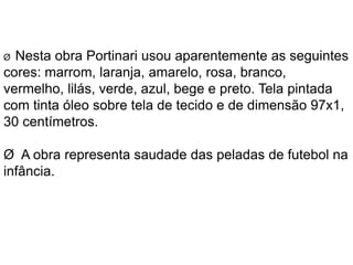Ø Nesta obra Portinari usou aparentemente as seguintes 
cores: marrom, laranja, amarelo, rosa, branco, 
vermelho, lilás, verde, azul, bege e preto. Tela pintada 
com tinta óleo sobre tela de tecido e de dimensão 97x1, 
30 centímetros. 
Ø A obra representa saudade das peladas de futebol na 
infância. 
 