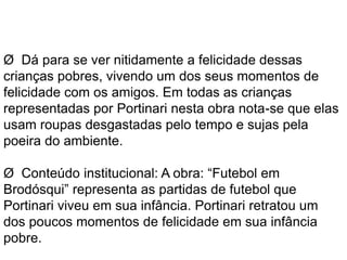 Ø Dá para se ver nitidamente a felicidade dessas 
crianças pobres, vivendo um dos seus momentos de 
felicidade com os amigos. Em todas as crianças 
representadas por Portinari nesta obra nota-se que elas 
usam roupas desgastadas pelo tempo e sujas pela 
poeira do ambiente. 
Ø Conteúdo institucional: A obra: “Futebol em 
Brodósqui” representa as partidas de futebol que 
Portinari viveu em sua infância. Portinari retratou um 
dos poucos momentos de felicidade em sua infância 
pobre. 
