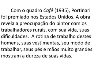 Com o quadro Café (1935), Portinari 
foi premiado nos Estados Unidos. A obra 
revela a preocupação do pintor com os 
trabalhadores rurais, com sua vida, suas 
dificuldades. A rotina de trabalho destes 
homens, suas vestimentas, seu modo de 
trabalhar, seus pés e mãos muito grandes 
mostram a dureza de suas vidas. 
 