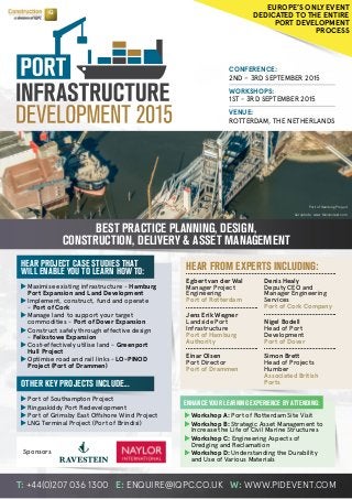 T: +44(0)207 036 1300 E: ENQUIRE@IQPC.CO.UK W: WWW.PIDEVENT.COM
CONFERENCE:
2ND – 3RD SEPTEMBER 2015
WORKSHOPS:
1ST - 3RD SEPTEMBER 2015
VENUE:
ROTTERDAM, THE NETHERLANDS
	Maximise existing infrastructure - Hamburg
	 Port Expansion and Land Development
	Implement, construct, fund and operate
	- Port of Cork
	Manage land to support your target
	 commodities - Port of Dover Expansion
	Construct safely through effective design
	- Felixstowe Expansion
	Cost-effectively utilise land - Greenport
	 Hull Project
	Optimise road and rail links - LO-PINOD
	 Project (Port of Drammen)
	Workshop A: Port of Rotterdam Site Visit
	Workshop B: Strategic Asset Management to
	 Increase the Life of Civil Marine Structures
	Workshop C: Engineering Aspects of
	 Dredging and Reclamation
	Workshop D: Understanding the Durability
	 and Use of Various Materials
BEST PRACTICE PLANNING, DESIGN,
CONSTRUCTION, DELIVERY & ASSET MANAGEMENT
HEAR PROJECT CASE STUDIES THAT
WILL ENABLE YOU TO LEARN HOW TO:
OTHER KEY PROJECTS INCLUDE...
ENHANCE YOUR LEARNING EXPERIENCE BY ATTENDING:
HEAR FROM EXPERTS INCLUDING:
Aerophoto: www.falconcrest.com
EUROPE’S ONLY EVENT
DEDICATED TO THE ENTIRE
PORT DEVELOPMENT
PROCESS
Port of Hamburg Project
	Port of Southampton Project
	Ringaskiddy Port Redevelopment
	Port of Grimsby East Offshore Wind Project
	LNG Terminal Project (Port of Brindisi)
Egbert van der Wal
Manager Project
Engineering
Port of Rotterdam
Jens Erik Wegner
Landside Port
Infrastructure
Port of Hamburg
Authority
Einar Olsen
Port Director
Port of Drammen
Denis Healy
Deputy CEO and
Manager Engineering
Services
Port of Cork Company
Nigel Bodell
Head of Port
Development
Port of Dover
Simon Brett
Head of Projects
Humber
Associated British
Ports
Sponsors
 