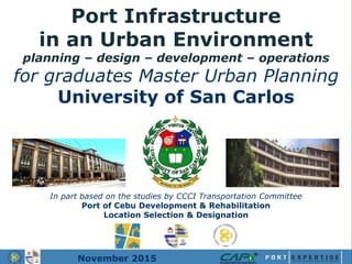 Port Infrastructure
in an Urban Environment
planning – design – development – operations
for graduates Master Urban Planning
University of San Carlos
In part based on the studies by CCCI Transportation Committee
Port of Cebu Development & Rehabilitation
Location Selection & Designation
November 2015
 