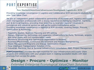 Providing knowledge convergence in Logistics and Collaborative SCM services & solutions for
your Total Value Chain
We are an independent global collaborative partnership of maritime port, logistics and supply
chain management professionals with a strong reputation in managing industrial, maritime,
port & terminal logistics, providing their expertise to local and regional initiatives in
commercial and industrial sectors as well as the public/civil/defence sector.
Providing knowledge convergence in logistics & SCM services, covering Design, Procure,
Optimization & Monitoring
• Feasibility studies, Business Planning and KPI setting
• Design, Engineering, technology and expansion infrastructure for Ports, Terminals, airports
and other public and civil transportation needs
• Workforce Structuring and Operational Organization & Reviews
• Business Effectiveness, Continuous Improvement and Process Reengineering.
• Waste Management Programs and Energy Optimization Project
• Total Intelligent Transportation Solution (TiTS)
• Industrial, Maritime, Port & Terminal Infrastructure consultation, R&D, Project Management
PORT[expertise] provides the right expertise for your infrastructure and supply chain
projects and collaborates with your project team in making successful results with best
practices from across the globe.
Design - Procure - Optimize - Monitor
Extended Enterprise Econological ValueChain Solutions
Port, Marina & Waterfront Infrastructure Development, Logistics& c-SCM
 