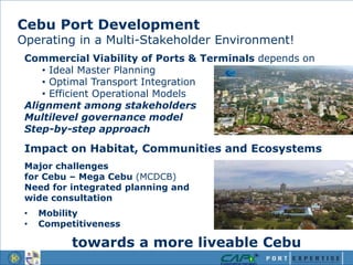 Cebu Port Development
Operating in a Multi-Stakeholder Environment!
Commercial Viability of Ports & Terminals depends on
• Ideal Master Planning
• Optimal Transport Integration
• Efficient Operational Models
Alignment among stakeholders
Multilevel governance model
Step-by-step approach
Impact on Habitat, Communities and Ecosystems
Major challenges
for Cebu – Mega Cebu (MCDCB)
Need for integrated planning and
wide consultation
• Mobility
• Competitiveness
towards a more liveable Cebu
 