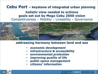 Cebu Port – keystone of integrated urban planning
holistic view needed to achieve
goals set out by Mega Cebu 2050 vision
Competitiveness – Mobility – Liveability – Governance
addressing harmony between land and sea
• economic development
• infrastructure & accessibility
• environmental protection
• improving quality of life
• public space management
• citizens’ information
 