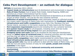 Cebu Port Development – an outlook for dialogue
DETAIL 1 (overview 2011–2014)
• Impact study on infrastructure (port & distribution) and environment is required
• Role of Cebu Port(s): Hub & Spoke Multi-modal, Island-Hopping, RORO and
potential as a major (inter)national hub for cruises
• Cost definition perspective of the Port Development & Operations as an overall
impact of either solution, not just for the new container terminal
• Reflection of people transportation under-estimated, based on reflected growth
• Full impact report required on Metro Cebu with implications for livelihood, mobility
infrastructure and traffic congestions across Cebu City, Mandaue City and
Mactan Island, secondary on the sector clustering of Cebu island and the Visayas
• Port expansion requirements beyond and including the new container terminal
• Eco-system impact study for all proposals, including ocean and sea routes
• Livelihood and cost of living impact from port developments
• Dredging works and costs need to be revisited for the total port development
• Study on added value of reclaimed area for industrial activities and city habitat
and how that will affect the major metropolitan areas of Metro Cebu
• Future traffic congestion report highly recommended for entire Metro Cebu area
• Road infrastructure works and cost need to be comparable across studies
• Cargo growth rate may not be sufficient to deal with the needs of Metro Cebu, nor
with the hub and spoke function of Cebu for both goods, people and cruising
activities in the region
• Infrastructure requirements for balanced community and economic
environment
• Resolve traffic congestions and mixture across Cebu/Mandaue/Lapu-Lapu
 