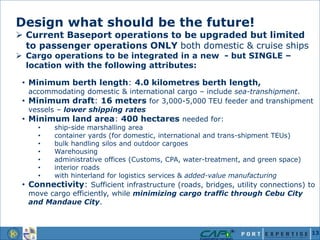 Design what should be the future!
 Current Baseport operations to be upgraded but limited
to passenger operations ONLY both domestic & cruise ships
 Cargo operations to be integrated in a new - but SINGLE –
location with the following attributes:
• Minimum berth length: 4.0 kilometres berth length,
accommodating domestic & international cargo – include sea-transhipment.
• Minimum draft: 16 meters for 3,000-5,000 TEU feeder and transhipment
vessels – lower shipping rates
• Minimum land area: 400 hectares needed for:
• ship-side marshalling area
• container yards (for domestic, international and trans-shipment TEUs)
• bulk handling silos and outdoor cargoes
• Warehousing
• administrative offices (Customs, CPA, water-treatment, and green space)
• interior roads
• with hinterland for logistics services & added-value manufacturing
• Connectivity: Sufficient infrastructure (roads, bridges, utility connections) to
move cargo efficiently, while minimizing cargo traffic through Cebu City
and Mandaue City.
13
 