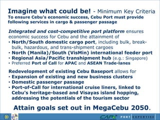 Integrated and cost-competitive port platform ensures
economic success for Cebu and the attainment of
• North/South domestic cargo port, including bulk, break-
bulk, hazardous, and trans-shipment cargoes
• North (Manila)/South (VisMin) international feeder port
• Regional Asia/Pacific transhipment hub (e.g.: Singapore)
• Preferred Port of Call for APAC and ASEAN Trade-lanes
Redevelopment of existing Cebu Baseport allows for
• Expansion of existing and new business clusters
• Domestic passenger passage
• Port-of-Call for international cruise liners, linked to
Cebu’s heritage-based and Visayas island hopping,
addressing the potentials of the tourism sector
Attain goals set out in MegaCebu 2050.
Imagine what could be! - Minimum Key Criteria
To ensure Cebu’s economic success, Cebu Port must provide
following services in cargo & passenger passage
 
