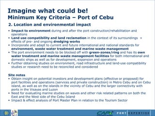 Imagine what could be!
Minimum Key Criteria – Port of Cebu
2. Location and environmental impact
 Impact to environment during and after the port construction/rehabilitation and
operations
 Land use compatibility and land reclamation in the context of its surroundings +
effects of pre- and ongoing dredging works
 Incorporate and adapt to current and future international and national standards for
environment, waste water treatment and marine waste management
 The port environment needs to be blocked off with green-zones/ring and has its own
water treatment and marine waste management facilities for both international and
domestic ships as well as for development, expansion and operations
 Further obtaining studies on environment, road infrastructure and land-use compatibility
studies or research need to be reconciled and considered
Site notes
 Obtain insight on potential investors and development plans (effective or proposed) for
port facilities and operations (services and private construction) in Metro Cebu and on Cebu
island, as well as on the islands in the vicinity of Cebu and the larger connectivity with
ports in the Visayas and Luzon
 Need for evaluating marine studies on waves and other risk related patterns on both the
East and the West side of the Cebu Island
 Impact & effect analysis of Port Master Plan in relation to the Tourism Sector
 