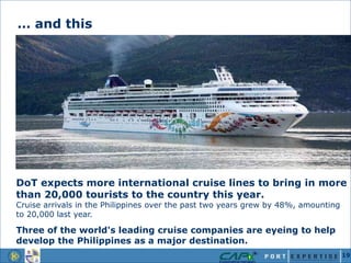 DoT expects more international cruise lines to bring in more
than 20,000 tourists to the country this year.
Cruise arrivals in the Philippines over the past two years grew by 48%, amounting
to 20,000 last year.
Three of the world's leading cruise companies are eyeing to help
develop the Philippines as a major destination.
… and this
19
 