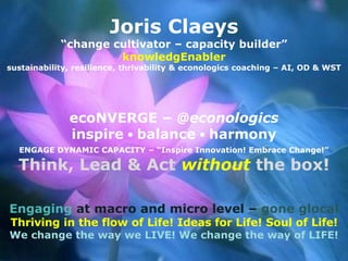 Joris Claeys
“change cultivator – capacity builder”
knowledgEnabler
sustainability, resilience, thrivability & econologics coaching – AI, OD & WST
ecoNVERGE – @econologics
inspire ● balance ● harmony
ENGAGE DYNAMIC CAPACITY – “Inspire Innovation! Embrace Change!”
Think, Lead & Act without the box!
Engaging at macro and micro level – gone glocal
Thriving in the flow of Life! Ideas for Life! Soul of Life!
We change the way we LIVE! We change the way of LIFE!
 