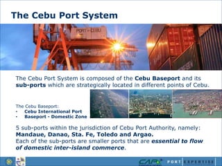 The Cebu Port System is composed of the Cebu Baseport and its
sub-ports which are strategically located in different points of Cebu.
The Cebu Baseport:
• Cebu International Port
• Baseport - Domestic Zone
5 sub-ports within the jurisdiction of Cebu Port Authority, namely:
Mandaue, Danao, Sta. Fe, Toledo and Argao.
Each of the sub-ports are smaller ports that are essential to flow
of domestic inter-island commerce.
The Cebu Port System
 