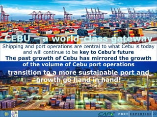 CEBU – a world-class gateway
Shipping and port operations are central to what Cebu is today
and will continue to be key to Cebu’s future
The past growth of Cebu has mirrored the growth
of the volume of Cebu port operations
transition to a more sustainable port and
growth go hand in hand!
22
 