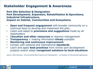Stakeholder Engagement & Awareness
Port Site Selection & Designation
Port Development, Expansion, Rehabilitation & Operations,
Industrial Infrastructure,
Impact on Habitat, Communities and Ecosystems
• Open and frequent engagement with broader community on a
continual basis to develop and implement the plan,
• Listen and adapt to provisions and suggestions made by all
stakeholders
• Education and other resources to improve management
• Transparency + making information timely available
• Monitoring and continuous improvement
• Comply with national and international standards
• Learn and apply best practices from similar port development
projects and/or adapt recognized solutions to local situations
source: GHD Australia, Environmental Best Practice Port Development – an Analysis of international approaches
 