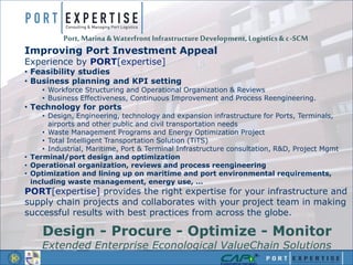 Port, Marina & Waterfront Infrastructure Development, Logistics& c-SCM
Improving Port Investment Appeal
Experience by PORT[expertise]
• Feasibility studies
• Business planning and KPI setting
• Workforce Structuring and Operational Organization & Reviews
• Business Effectiveness, Continuous Improvement and Process Reengineering.
• Technology for ports
• Design, Engineering, technology and expansion infrastructure for Ports, Terminals,
airports and other public and civil transportation needs
• Waste Management Programs and Energy Optimization Project
• Total Intelligent Transportation Solution (TiTS)
• Industrial, Maritime, Port & Terminal Infrastructure consultation, R&D, Project Mgmt
• Terminal/port design and optimization
• Operational organization, reviews and process reengineering
• Optimization and lining up on maritime and port environmental requirements,
including waste management, energy use, …
PORT[expertise] provides the right expertise for your infrastructure and
supply chain projects and collaborates with your project team in making
successful results with best practices from across the globe.
Design - Procure - Optimize - Monitor
Extended Enterprise Econological ValueChain Solutions
 