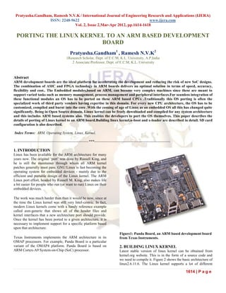 Pratyusha.Gandham, Ramesh N.V.K / International Journal of Engineering Research and Applications (IJERA)
                  ISSN: 2248-9622                                        www.ijera.com
                               Vol. 2, Issue 2,Mar-Apr 2012, pp.1614-1618

  PORTING THE LINUX KERNEL TO AN ARM BASED DEVELOPMENT
                         BOARD
                                             Pratyusha.Gandham1 , Ramesh N.V.K2
                                          1Research Scholar, Dept. of E.C.M, K.L. University, A.P,India
                                             2 Associate Professor, Dept. of E.C.M, K.L. University



Abstract
ARM development boards are the ideal platform for accelerating the development and reducing the risk of new SoC designs.
The combination of ASIC and FPGA technology in ARM boards delivers an optimal solution in terms of speed, accuracy,
flexibility and cost.. The Embedded modules,based on ARM, can become very complex machines since these are meant to
support varied tasks such as memory management, process management and peripheral interfaces.For seamless integration of
these functional modules an OS has to be ported on these ARM based CPUs .Traditionally this OS porting is often the
specialized work of third party vendors having expertise in this domain. For every new CPU architecture, the OS has to be
customized, compiled and burnt into the core .With the coming of age of Linux as an embedded OS all this has changed quite
significantly. Being in Open Source domain, Linux kernel can be freely downloaded and compiled for any system architecture
and this includes ARM based systems also. This enables the developers to port the OS themselves. This paper describes the
details of porting of Linux kernel to an ARM board.Building linux kernel,u-boot and x-loader are described in detail. SD card
configuration is also described.

Index Terms: ARM, Operating System, Linux, Kernel.

-------------------------------------------------------------***--------------------------------------------------------------

1. INTRODUCTION
Linux has been available for the ARM architecture for many
years now. The original „port‟ was done by Russell King, and
he is still the maintainer through whom all ARM kernel
patches generally must pass. GNU/Linux is fast becoming the
operating system for embedded devices - mainly due to the
efficient and portable design of the Linux kernel. The ARM
Linux port effort, headed by Russell M. King, also makes life
a bit easier for people who run (or want to run) Linux on their
embedded devices.

The work was much harder than than it would be now, since at
the time the Linux kernel was still very Intel-centric. In fact,
modern Linux kernels come with a handy reference example
called asm-generic that shows all of the header files and
kernel interfaces that a new architecture port should provide.
Once the kernel has been ported to a given architecture, it is
necessary to implement support for a specific platform based
upon that architecture.
                                                                                     Figure1: Panda Board, an ARM based development board
Texas Instruments implements the ARM architecture in its                             from Texas Instruments.
OMAP processors. For example, Panda Board is a particular
variant of the OMAP4 platform. Panda Board is based on                               2. BUILDING LINUX KERNEL
ARM Cortex-A9 System-on-Chip (SoC) processor.                                        Latest stable version of linux kernel can be obtained from
                                                                                     kernel.org website. This is in the form of a source code and
                                                                                     we need to compile it. Figure 2 shows the basic architecture of
                                                                                     linux2.6.11.6. The Linux kernel supports a lot of different

                                                                                                                                 1614 | P a g e
 