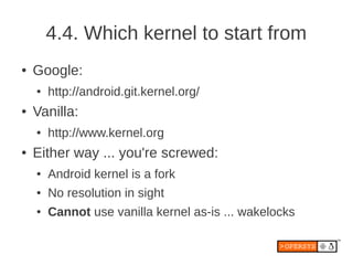 4.4. Which kernel to start from
●   Google:
    ●   http://android.git.kernel.org/
●   Vanilla:
    ●   http://www.kernel.org
●   Either way ... you're screwed:
    ●   Android kernel is a fork
    ●   No resolution in sight
    ●   Cannot use vanilla kernel as-is ... wakelocks
 