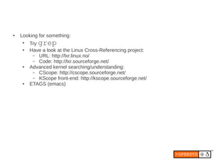 ●   Looking for something:
     ●
         Try grep
     ●   Have a look at the Linux Cross-Referencing project:
          – URL: http://lxr.linux.no/
          – Code: http://lxr.sourceforge.net/
     ●   Advanced kernel searching/understanding:
          – CScope: http://cscope.sourceforge.net/
          – KScope front-end: http://kscope.sourceforge.net/
     ●   ETAGS (emacs)
 