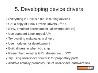 5. Developing device drivers
●   Everything in Unix is a file, including devices
●   Get a copy of Linux Device Drivers, 3rd ed.
●   BTW, emulator kernel doesn't allow modules >:(
●   Use standard Linux model API
●   Try avoiding wakelocks in drivers
●   Use modules for development
●   Build drivers in when you ship
●   Remember: kernel is GPL, drivers are ... ???
●   Try using user-space “drivers” for proprietary parts
●   Android actually promotes use of user-space hardware libs
 