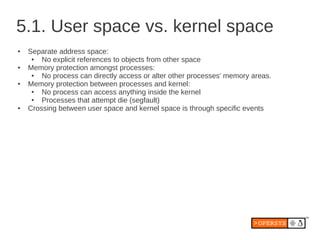 5.1. User space vs. kernel space
●   Separate address space:
     ●  No explicit references to objects from other space
●   Memory protection amongst processes:
     ●  No process can directly access or alter other processes' memory areas.
●   Memory protection between processes and kernel:
     ●  No process can access anything inside the kernel
     ●  Processes that attempt die (segfault)
●   Crossing between user space and kernel space is through specific events
 