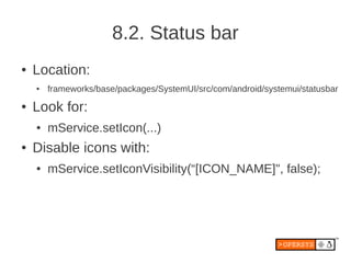 8.2. Status bar
●   Location:
    ●   frameworks/base/packages/SystemUI/src/com/android/systemui/statusbar
●   Look for:
    ●   mService.setIcon(...)
●   Disable icons with:
    ●   mService.setIconVisibility(“[ICON_NAME]", false);
 