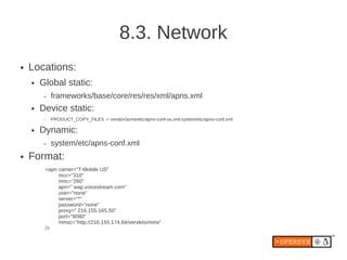 8.3. Network
●   Locations:
    ●   Global static:
        –   frameworks/base/core/res/res/xml/apns.xml
    ●   Device static:
        –   PRODUCT_COPY_FILES := vendor/acme/etc/apns-conf-us.xml:system/etc/apns-conf.xml

    ●   Dynamic:
        –   system/etc/apns-conf.xml
●   Format:
         <apn carrier="T-Mobile US"
              mcc="310"
              mnc="260"
              apn=" wap.voicestream.com"
              user="none"
              server="*"
              password="none"
              proxy=" 216.155.165.50"
              port="8080"
              mmsc="http://216.155.174.84/servlets/mms"
         />
 