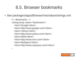 8.5. Browser bookmarks
●   See packages/apps/Browser/res/values/strings.xml
       <!-- Bookmarks -->
       <string-array name="bookmarks">
           <item>Google</item>
           <item>http://www.google.com/</item>
           <item>Yahoo!</item>
           <item>http://www.yahoo.com/</item>
           <item>MSN</item>
           <item>http://www.msn.com/</item>
           <item>MySpace</item>
           <item>http://www.myspace.com/</item>
       ...
 