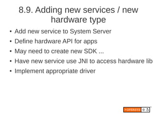 8.9. Adding new services / new
             hardware type
●   Add new service to System Server
●   Define hardware API for apps
●   May need to create new SDK ...
●   Have new service use JNI to access hardware lib
●   Implement appropriate driver
 