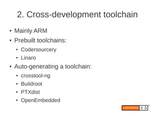 2. Cross-development toolchain
●   Mainly ARM
●   Prebuilt toolchains:
    ●   Codersourcery
    ●   Linaro
●   Auto-generating a toolchain:
    ●   crosstool-ng
    ●   Buildroot
    ●   PTXdist
    ●   OpenEmbedded
 