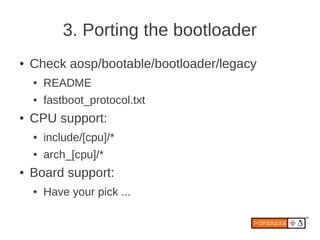 3. Porting the bootloader
●   Check aosp/bootable/bootloader/legacy
    ●   README
    ●   fastboot_protocol.txt
●   CPU support:
    ●   include/[cpu]/*
    ●   arch_[cpu]/*
●   Board support:
    ●   Have your pick ...
 