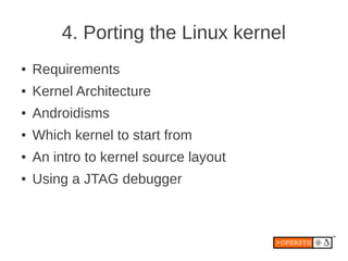 4. Porting the Linux kernel
●   Requirements
●   Kernel Architecture
●   Androidisms
●   Which kernel to start from
●   An intro to kernel source layout
●   Using a JTAG debugger
 