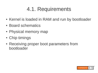 4.1. Requirements
●   Kernel is loaded in RAM and run by bootloader
●   Board schematics
●   Physical memory map
●   Chip timings
●   Receiving proper boot parameters from
    bootloader
 
