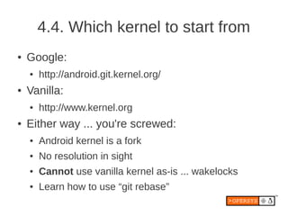 4.4. Which kernel to start from
●   Google:
    ●   http://android.git.kernel.org/
●   Vanilla:
    ●   http://www.kernel.org
●   Either way ... you're screwed:
    ●   Android kernel is a fork
    ●   No resolution in sight
    ●   Cannot use vanilla kernel as-is ... wakelocks
    ●   Learn how to use “git rebase”
 
