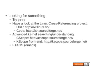 ●   Looking for something:
    ●   Try grep
    ●   Have a look at the Linux Cross-Referencing project:
         – URL: http://lxr.linux.no/
         – Code: http://lxr.sourceforge.net/
    ●   Advanced kernel searching/understanding:
         – CScope: http://cscope.sourceforge.net/
         – KScope front-end: http://kscope.sourceforge.net/
    ●   ETAGS (emacs)
 